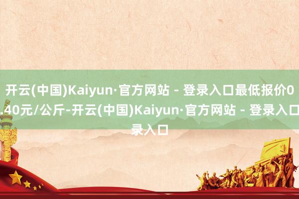 开云(中国)Kaiyun·官方网站 - 登录入口最低报价0.40元/公斤-开云(中国)Kaiyun·官方网站 - 登录入口