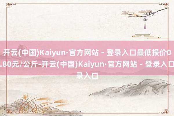 开云(中国)Kaiyun·官方网站 - 登录入口最低报价0.80元/公斤-开云(中国)Kaiyun·官方网站 - 登录入口