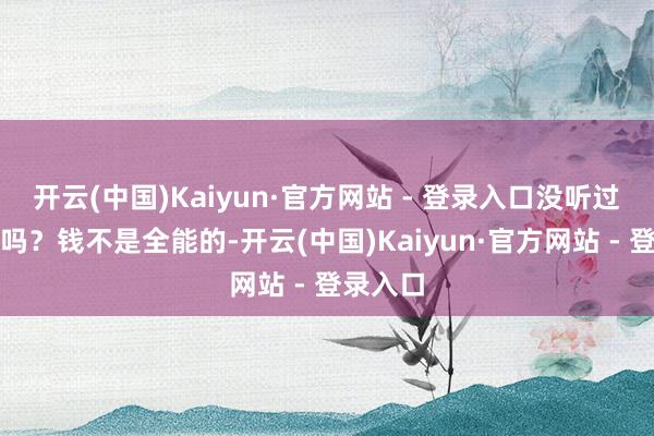 开云(中国)Kaiyun·官方网站 - 登录入口没听过一句话吗？钱不是全能的-开云(中国)Kaiyun·官方网站 - 登录入口