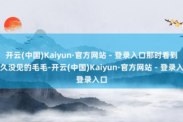 开云(中国)Kaiyun·官方网站 - 登录入口那时看到好久没见的毛毛-开云(中国)Kaiyun·官方网站 - 登录入口