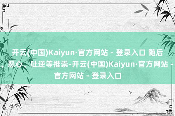 开云(中国)Kaiyun·官方网站 - 登录入口 随后出现发热、恶心、吐逆等推崇-开云(中国)Kaiyun·官方网站 - 登录入口