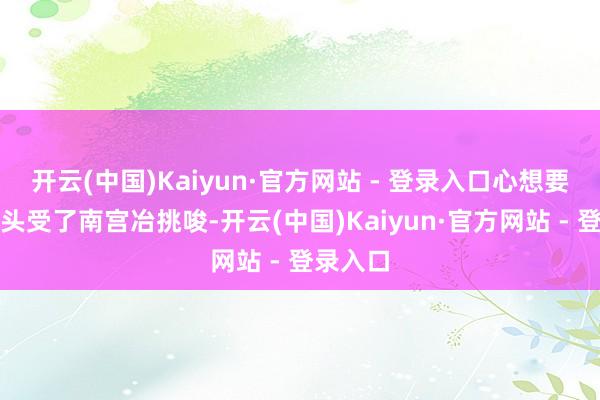 开云(中国)Kaiyun·官方网站 - 登录入口心想要是这丫头受了南宫冶挑唆-开云(中国)Kaiyun·官方网站 - 登录入口