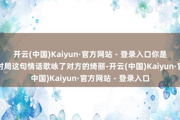 开云(中国)Kaiyun·官方网站 - 登录入口你是我嘴角最好意思的时局这句情话歌咏了对方的绮丽-开云(中国)Kaiyun·官方网站 - 登录入口