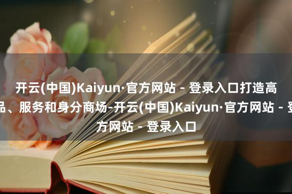 开云(中国)Kaiyun·官方网站 - 登录入口打造高程序商品、服务和身分商场-开云(中国)Kaiyun·官方网站 - 登录入口