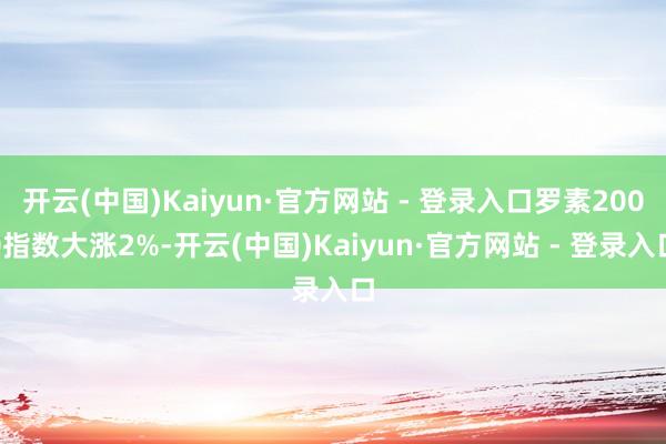 开云(中国)Kaiyun·官方网站 - 登录入口罗素2000指数大涨2%-开云(中国)Kaiyun·官方网站 - 登录入口