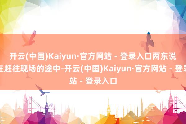 开云(中国)Kaiyun·官方网站 - 登录入口两东说念主在赶往现场的途中-开云(中国)Kaiyun·官方网站 - 登录入口