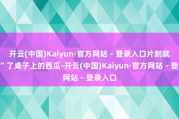 开云(中国)Kaiyun·官方网站 - 登录入口片刻就“收割”了桌子上的西瓜-开云(中国)Kaiyun·官方网站 - 登录入口