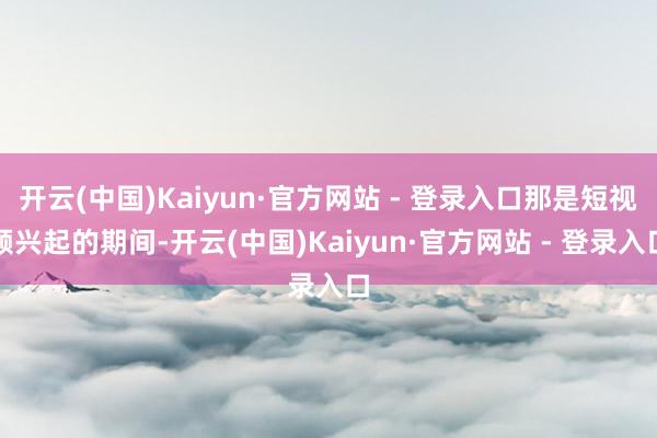 开云(中国)Kaiyun·官方网站 - 登录入口那是短视频兴起的期间-开云(中国)Kaiyun·官方网站 - 登录入口