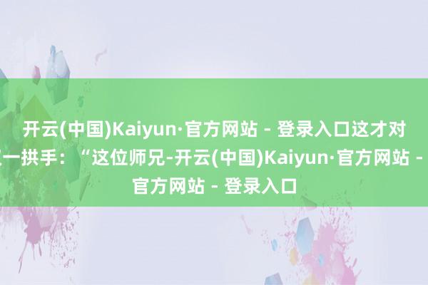 开云(中国)Kaiyun·官方网站 - 登录入口这才对着那陈双一拱手：“这位师兄-开云(中国)Kaiyun·官方网站 - 登录入口