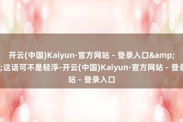 开云(中国)Kaiyun·官方网站 - 登录入口&quot;这话可不是轻浮-开云(中国)Kaiyun·官方网站 - 登录入口