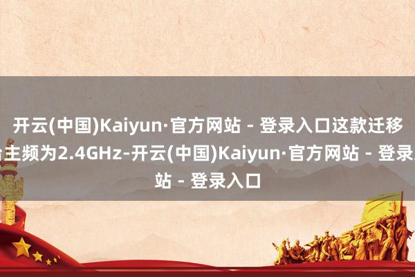 开云(中国)Kaiyun·官方网站 - 登录入口这款迁移平台主频为2.4GHz-开云(中国)Kaiyun·官方网站 - 登录入口