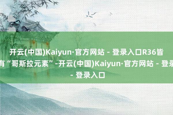 开云(中国)Kaiyun·官方网站 - 登录入口R36皆将领有“哥斯拉元素”-开云(中国)Kaiyun·官方网站 - 登录入口