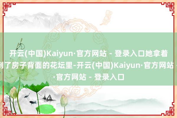 开云(中国)Kaiyun·官方网站 - 登录入口她拿着半杯水来到了房子背面的花坛里-开云(中国)Kaiyun·官方网站 - 登录入口