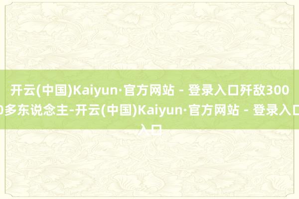 开云(中国)Kaiyun·官方网站 - 登录入口歼敌3000多东说念主-开云(中国)Kaiyun·官方网站 - 登录入口