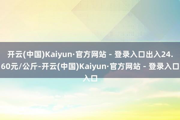 开云(中国)Kaiyun·官方网站 - 登录入口出入24.60元/公斤-开云(中国)Kaiyun·官方网站 - 登录入口