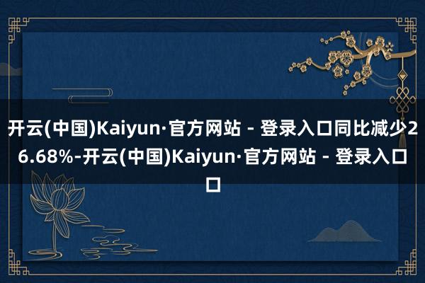 开云(中国)Kaiyun·官方网站 - 登录入口同比减少26.68%-开云(中国)Kaiyun·官方网站 - 登录入口