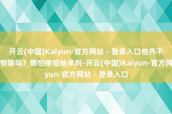 开云(中国)Kaiyun·官方网站 - 登录入口他齐不愿给她小数点恻隐吗？哪怕疼惜她半刻-开云(中国)Kaiyun·官方网站 - 登录入口