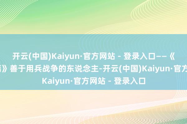 开云(中国)Kaiyun·官方网站 - 登录入口——《孙子兵法·作战篇》善于用兵战争的东说念主-开云(中国)Kaiyun·官方网站 - 登录入口