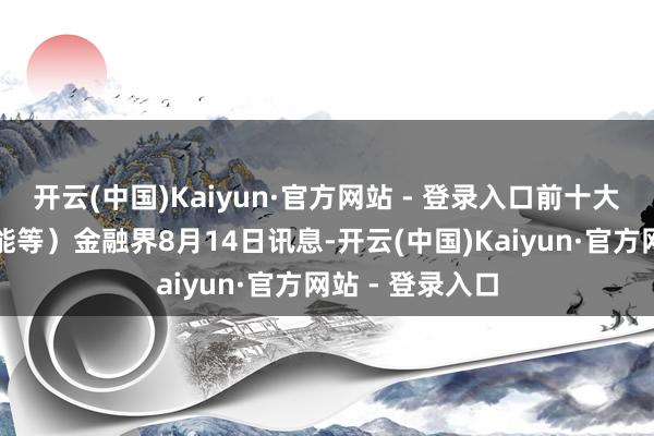 开云(中国)Kaiyun·官方网站 - 登录入口前十大权重包含太阳能等）金融界8月14日讯息-开云(中国)Kaiyun·官方网站 - 登录入口