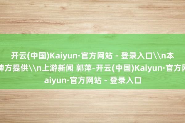 开云(中国)Kaiyun·官方网站 - 登录入口\n本文图片均由品牌方提供\n上游新闻 郭萍-开云(中国)Kaiyun·官方网站 - 登录入口