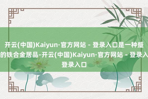 开云(中国)Kaiyun·官方网站 - 登录入口是一种蹙迫的铁合金居品-开云(中国)Kaiyun·官方网站 - 登录入口