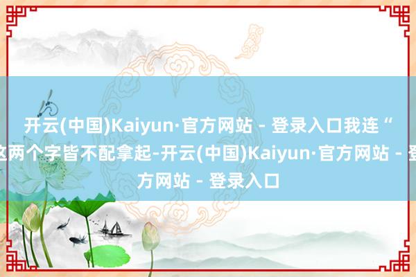 开云(中国)Kaiyun·官方网站 - 登录入口我连“仳离”这两个字皆不配拿起-开云(中国)Kaiyun·官方网站 - 登录入口