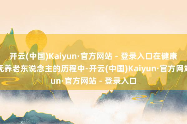 开云(中国)Kaiyun·官方网站 - 登录入口在健康上留一手在抚养老东说念主的历程中-开云(中国)Kaiyun·官方网站 - 登录入口