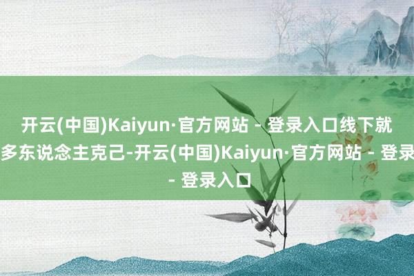 开云(中国)Kaiyun·官方网站 - 登录入口线下就有很多东说念主克己-开云(中国)Kaiyun·官方网站 - 登录入口