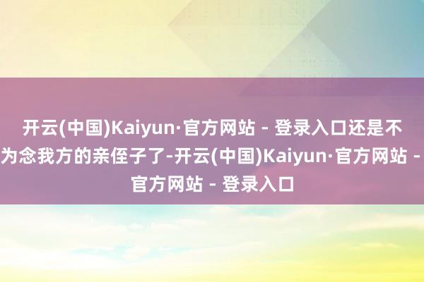 开云(中国)Kaiyun·官方网站 - 登录入口还是不把小孩行为念我方的亲侄子了-开云(中国)Kaiyun·官方网站 - 登录入口