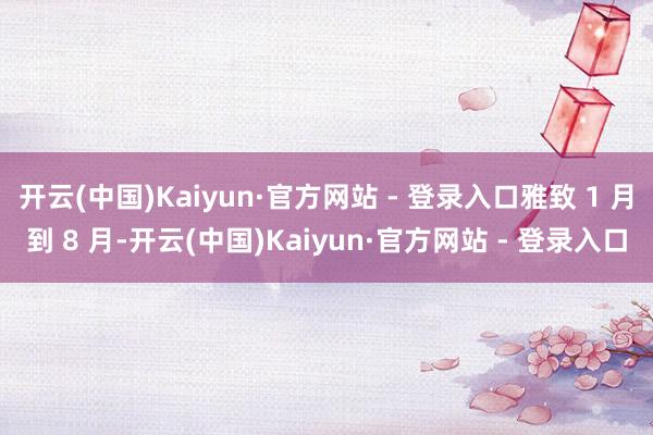 开云(中国)Kaiyun·官方网站 - 登录入口雅致 1 月到 8 月-开云(中国)Kaiyun·官方网站 - 登录入口