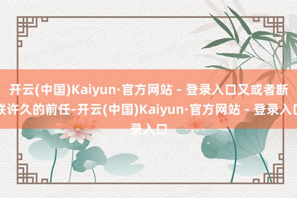 开云(中国)Kaiyun·官方网站 - 登录入口又或者断联许久的前任-开云(中国)Kaiyun·官方网站 - 登录入口