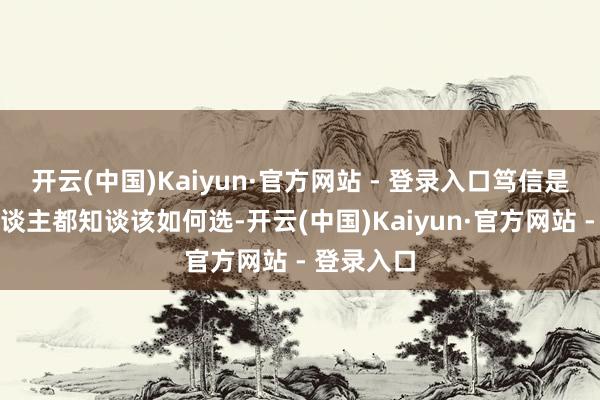 开云(中国)Kaiyun·官方网站 - 登录入口笃信是个平时东谈主都知谈该如何选-开云(中国)Kaiyun·官方网站 - 登录入口