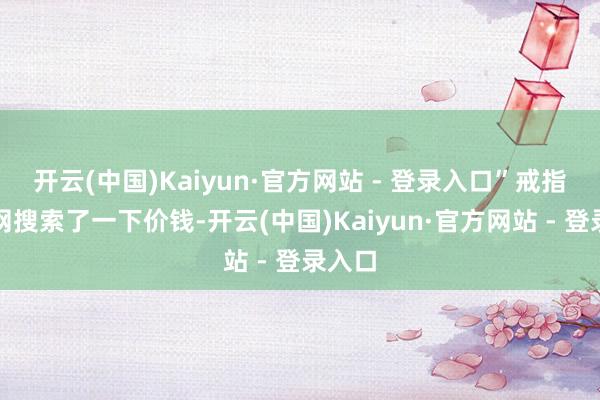 开云(中国)Kaiyun·官方网站 - 登录入口”戒指我上网搜索了一下价钱-开云(中国)Kaiyun·官方网站 - 登录入口