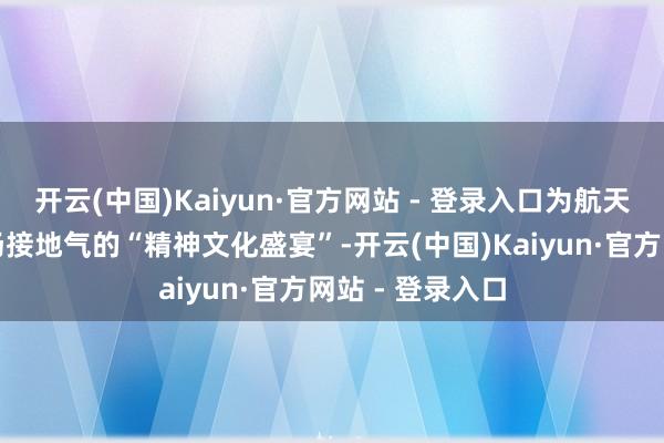 开云(中国)Kaiyun·官方网站 - 登录入口为航天员工奉上了一场接地气的“精神文化盛宴”-开云(中国)Kaiyun·官方网站 - 登录入口