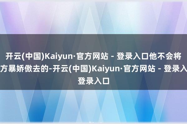 开云(中国)Kaiyun·官方网站 - 登录入口他不会将我方暴娇傲去的-开云(中国)Kaiyun·官方网站 - 登录入口