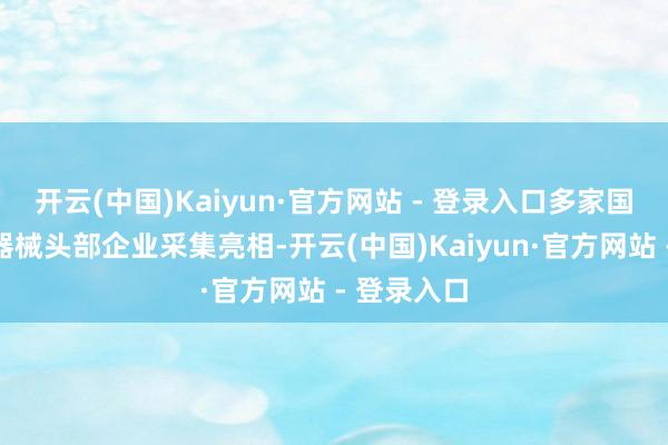 开云(中国)Kaiyun·官方网站 - 登录入口多家国表里医疗器械头部企业采集亮相-开云(中国)Kaiyun·官方网站 - 登录入口