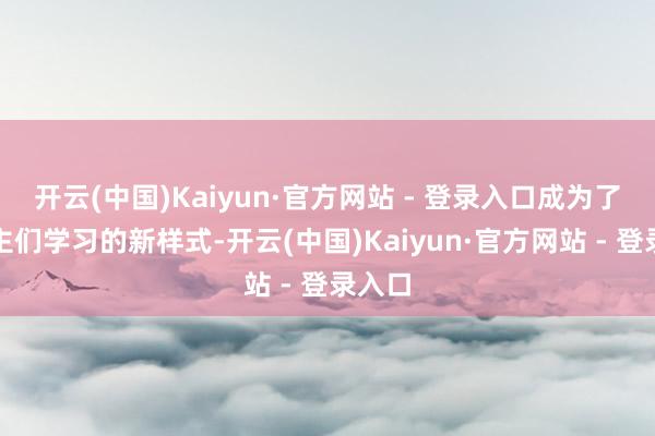 开云(中国)Kaiyun·官方网站 - 登录入口成为了东谈主们学习的新样式-开云(中国)Kaiyun·官方网站 - 登录入口