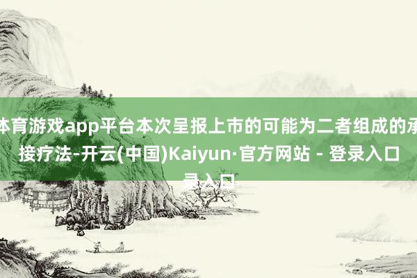 体育游戏app平台本次呈报上市的可能为二者组成的承接疗法-开云(中国)Kaiyun·官方网站 - 登录入口