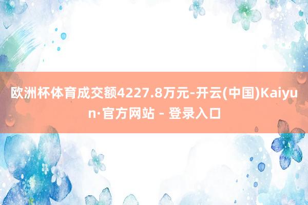 欧洲杯体育成交额4227.8万元-开云(中国)Kaiyun·官方网站 - 登录入口