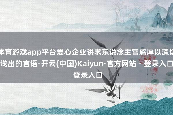 体育游戏app平台爱心企业讲求东说念主宫憨厚以深切浅出的言语-开云(中国)Kaiyun·官方网站 - 登录入口