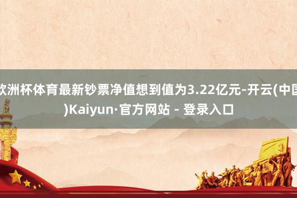 欧洲杯体育最新钞票净值想到值为3.22亿元-开云(中国)Kaiyun·官方网站 - 登录入口