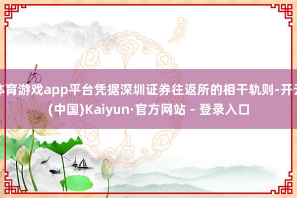 体育游戏app平台凭据深圳证券往返所的相干轨则-开云(中国)Kaiyun·官方网站 - 登录入口