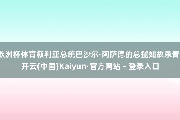 欧洲杯体育叙利亚总统巴沙尔·阿萨德的总揽如故杀青-开云(中国)Kaiyun·官方网站 - 登录入口