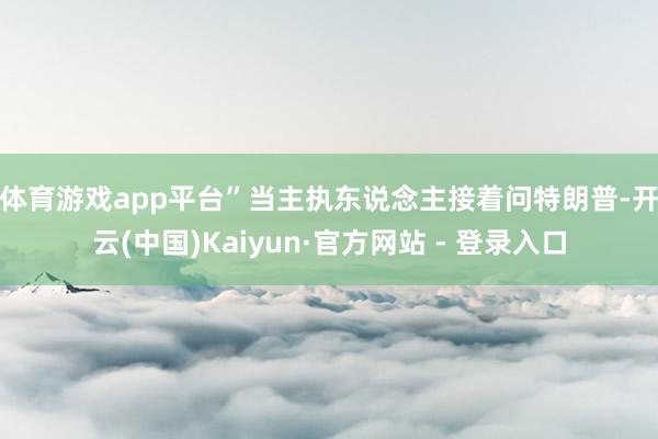 体育游戏app平台”　　当主执东说念主接着问特朗普-开云(中国)Kaiyun·官方网站 - 登录入口