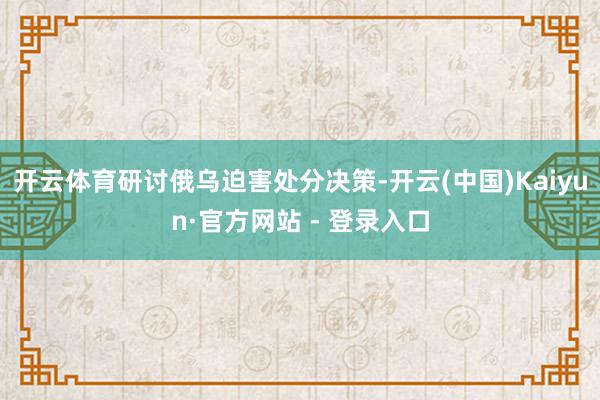 开云体育研讨俄乌迫害处分决策-开云(中国)Kaiyun·官方网站 - 登录入口