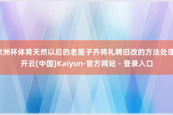 欧洲杯体育天然以后的老屋子齐将礼聘旧改的方法处理-开云(中国)Kaiyun·官方网站 - 登录入口