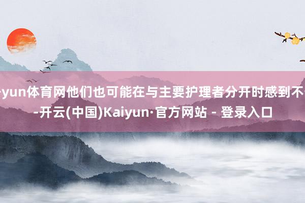 开yun体育网他们也可能在与主要护理者分开时感到不安-开云(中国)Kaiyun·官方网站 - 登录入口