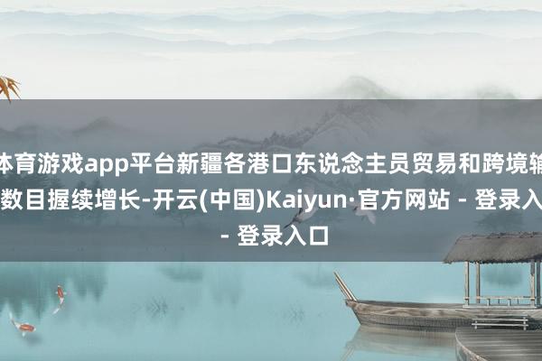 体育游戏app平台新疆各港口东说念主员贸易和跨境输送数目握续增长-开云(中国)Kaiyun·官方网站 - 登录入口