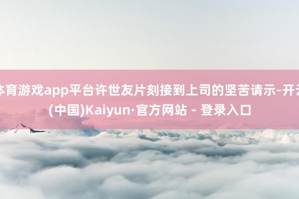 体育游戏app平台许世友片刻接到上司的坚苦请示-开云(中国)Kaiyun·官方网站 - 登录入口