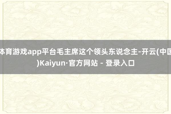 体育游戏app平台毛主席这个领头东说念主-开云(中国)Kaiyun·官方网站 - 登录入口